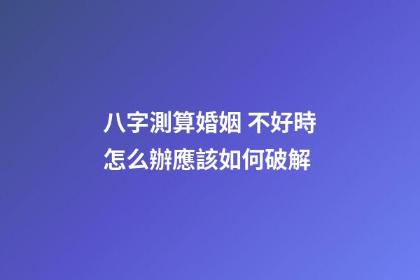 八字測算婚姻 不好時怎么辦應該如何破解
